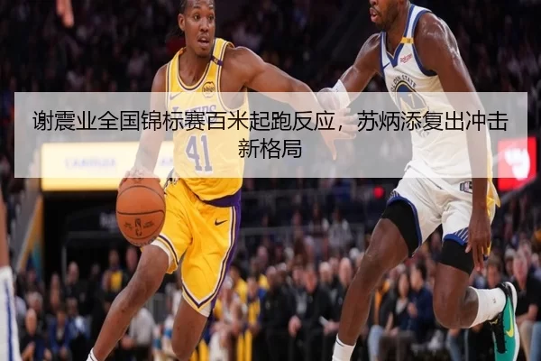 谢震业全国锦标赛百米起跑反应，苏炳添复出冲击新格局