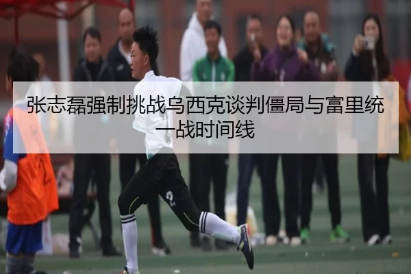 张志磊强制挑战乌西克谈判僵局与富里统一战时间线