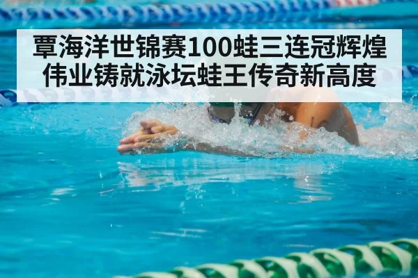 覃海洋世锦赛100蛙三连冠辉煌伟业铸就泳坛蛙王传奇新高度