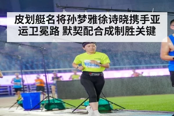 皮划艇名将孙梦雅徐诗晓携手亚运卫冕路 默契配合成制胜关键